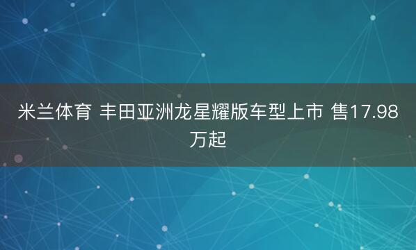 米兰体育 丰田亚洲龙星耀版车型上市 售17.98万起