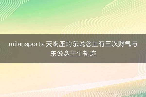 milansports 天蝎座的东说念主有三次财气与东说念主生轨迹