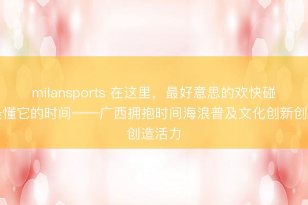 milansports 在这里,最好意思的欢快碰见了最懂它的时间——广西拥抱时间海浪普及文化创新创造活力