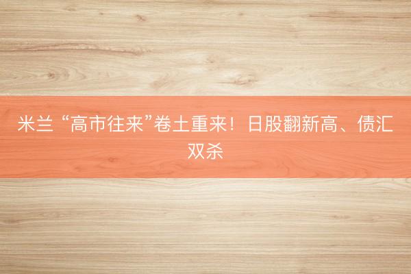 米兰 “高市往来”卷土重来!日股翻新高、债汇双杀