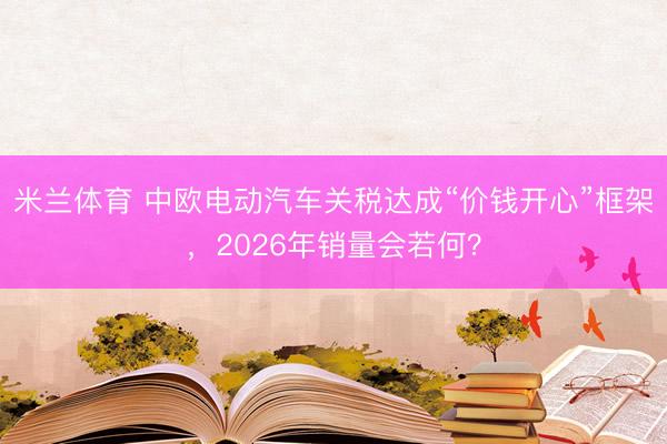 米兰体育 中欧电动汽车关税达成“价钱开心”框架，2026年销量会若何？