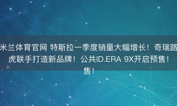 米兰体育官网 特斯拉一季度销量大幅增长！奇瑞路虎联手打造新品牌！公共ID.ERA 9X开启预售！