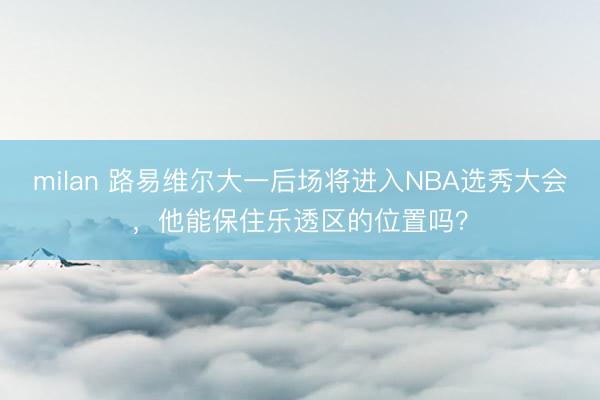 milan 路易维尔大一后场将进入NBA选秀大会，他能保住乐透区的位置吗？