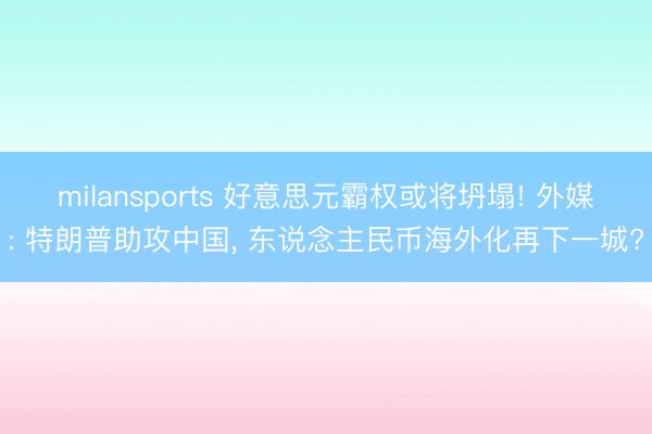 milansports 好意思元霸权或将坍塌! 外媒: 特朗普助攻中国， 东说念主民币海外化再下一城?