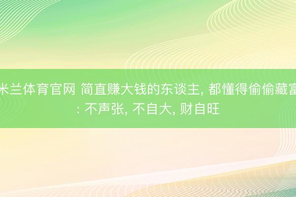 米兰体育官网 简直赚大钱的东谈主， 都懂得偷偷藏富: 不声张， 不自大， 财自旺