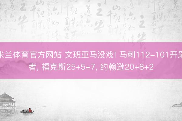 米兰体育官方网站 文班亚马没戏! 马刺112-101开采者， 福克斯25+5+7， 约翰逊20+8+2