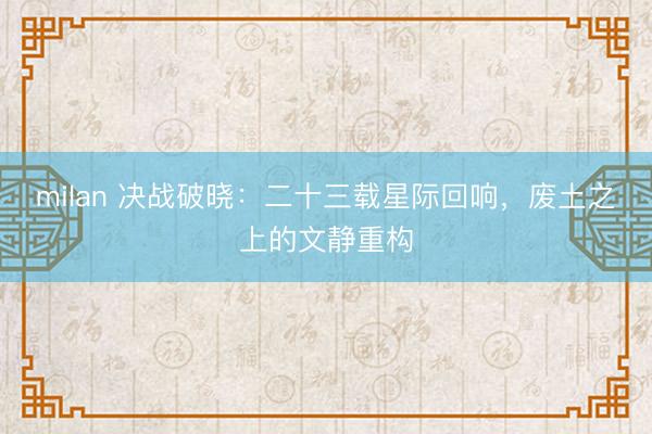 milan 决战破晓：二十三载星际回响，废土之上的文静重构