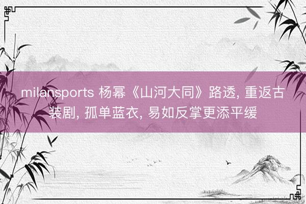 milansports 杨幂《山河大同》路透， 重返古装剧，<a href=