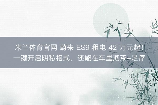 米兰体育官网 蔚来 ES9 租电 42 万元起!一键开启阴私格式,还能在车里沏茶+足疗