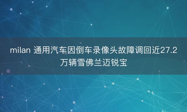 milan 通用汽车因倒车录像头故障调回近27.2万辆雪佛兰迈锐宝