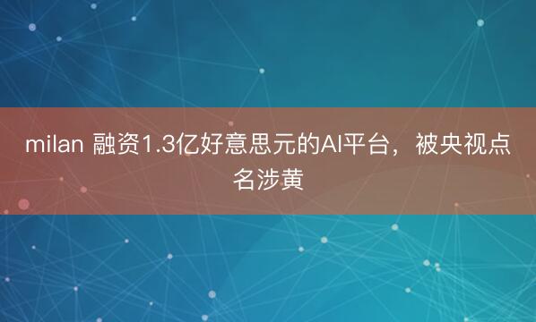 milan 融资1.3亿好意思元的AI平台,被央视点名涉黄