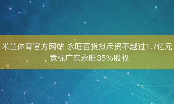 米兰体育官方网站 永旺百货拟斥资不越过1.7亿元, 竞标广东永旺35%股权