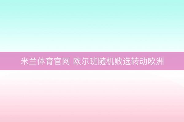 米兰体育官网 欧尔班随机败选转动欧洲
