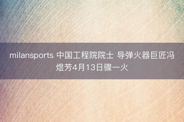 milansports 中国工程院院士 导弹火器巨匠冯煜芳4月13日骤一火