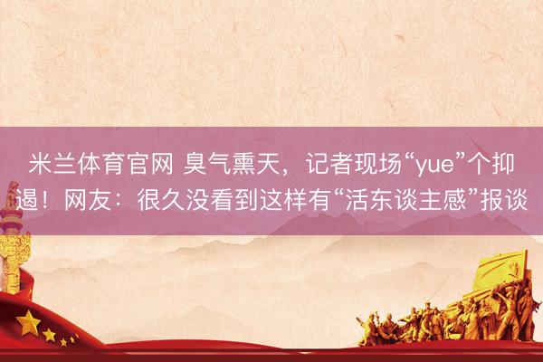 米兰体育官网 臭气熏天，记者现场“yue”个抑遏！网友：很久没看到这样有“活东谈主感”报谈