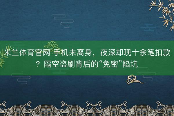 米兰体育官网 手机未离身，夜深却现十余笔扣款？隔空盗刷背后的“免密”陷坑