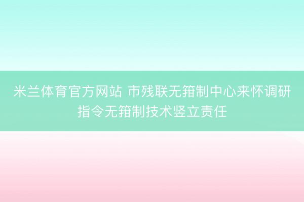 米兰体育官方网站 市残联无箝制中心来怀调研指令无箝制技术竖立责任