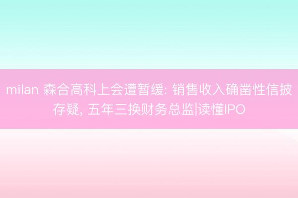 milan 森合高科上会遭暂缓: 销售收入确凿性信披存疑， 五年三换财务总监|读懂IPO
