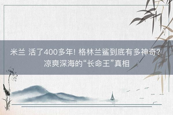米兰 活了400多年! 格林兰鲨到底有多神奇? 凉爽深海的“长命王”真相