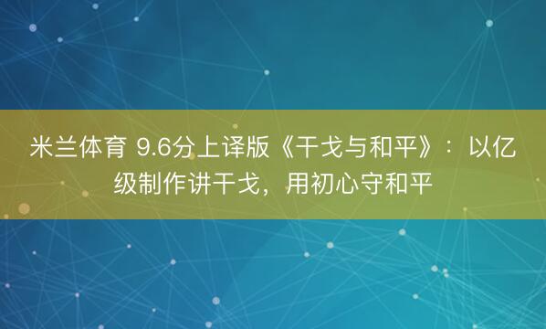 米兰体育 9.6分上译版《干戈与和平》：以亿级制作讲干戈，用初心守和平