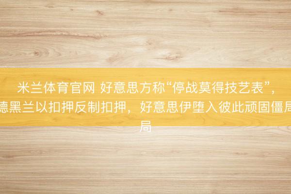 米兰体育官网 好意思方称“停战莫得技艺表”，德黑兰以扣押反制扣押，好意思伊堕入彼此顽固僵局