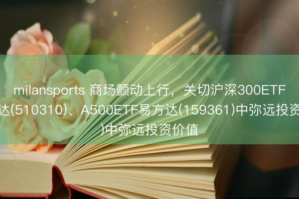 milansports 商场颤动上行，关切沪深300ETF易方达(510310)、A500ETF易方达(159361)中弥远投资价值