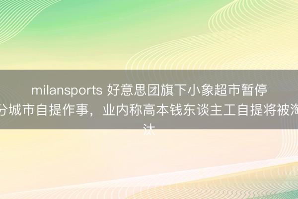 milansports 好意思团旗下小象超市暂停部分城市自提作事，业内称高本钱东谈主工自提将被淘汰