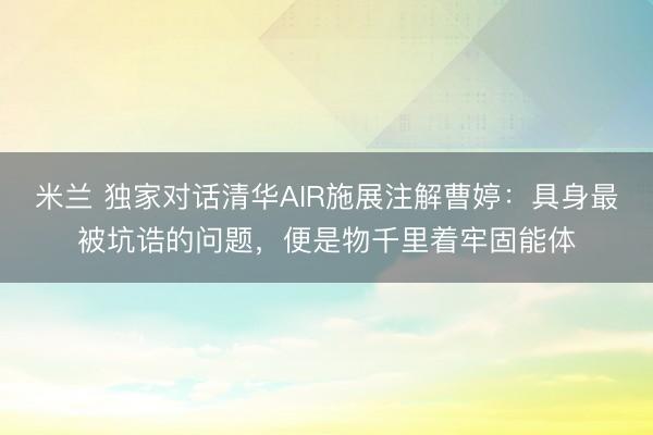 米兰 独家对话清华AIR施展注解曹婷：具身最被坑诰的问题，便是物千里着牢固能体