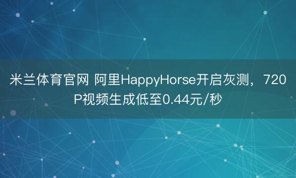 米兰体育官网 阿里HappyHorse开启灰测，720P视频生成低至0.44元/秒