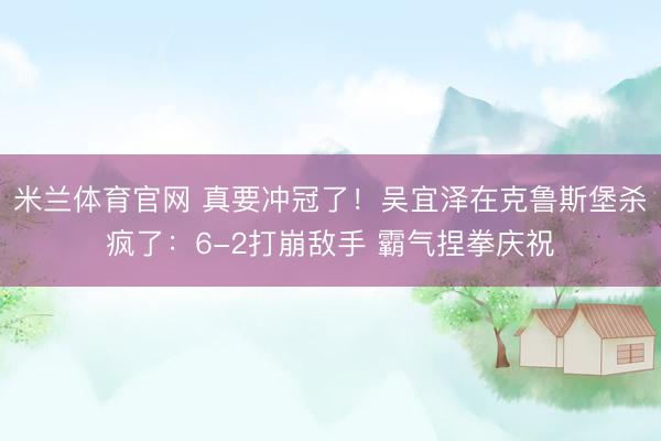 米兰体育官网 真要冲冠了！吴宜泽在克鲁斯堡杀疯了：6-2打崩敌手 霸气捏拳庆祝