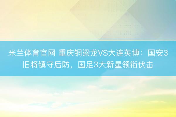 米兰体育官网 重庆铜梁龙VS大连英博：国安3旧将镇守后防，国足3大新星领衔伏击