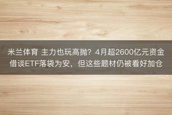 米兰体育 主力也玩高抛？4月超2600亿元资金借谈ETF落袋为安，但这些题材仍被看好加仓