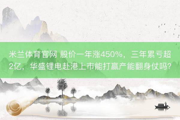 米兰体育官网 股价一年涨450%，三年累亏超2亿，华盛锂电赴港上市能打赢产能翻身仗吗？