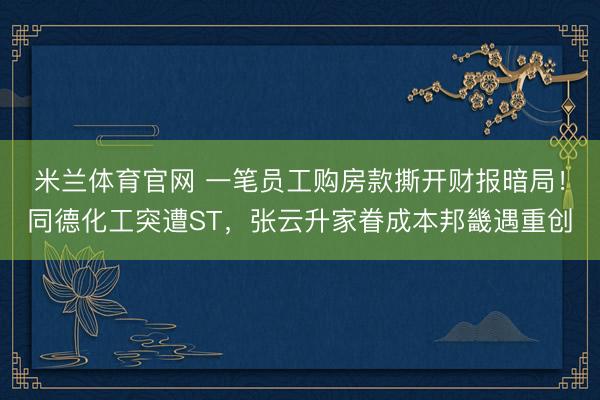 米兰体育官网 一笔员工购房款撕开财报暗局！同德化工突遭ST，张云升家眷成本邦畿遇重创