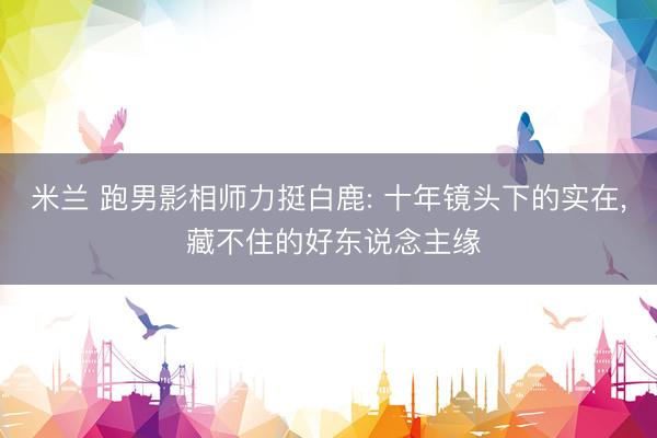 米兰 跑男影相师力挺白鹿: 十年镜头下的实在， 藏不住的好东说念主缘