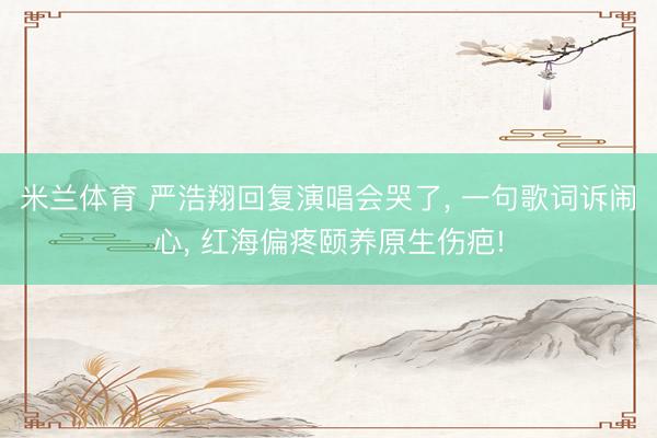 米兰体育 严浩翔回复演唱会哭了， 一句歌词诉闹心， 红海偏疼颐养原生伤疤!