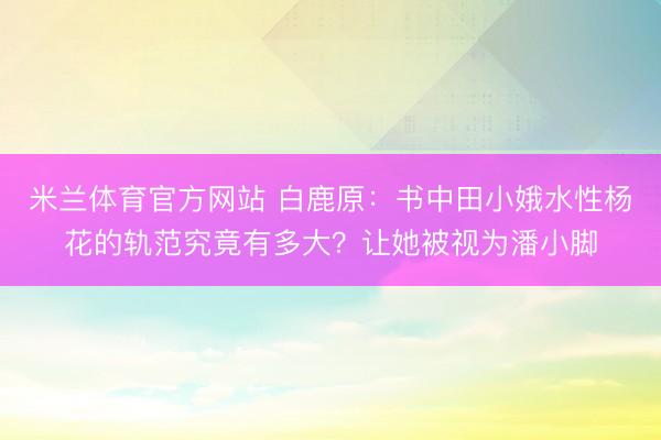 米兰体育官方网站 白鹿原：书中田小娥水性杨花的轨范究竟有多大？让她被视为潘小脚
