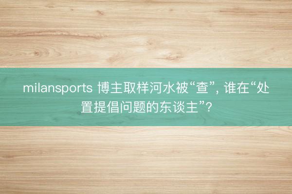 milansports 博主取样河水被“查”， 谁在“处置提倡问题的东谈主”?