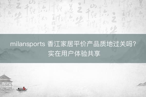 milansports 香江家居平价产品质地过关吗? 实在用户体验共享