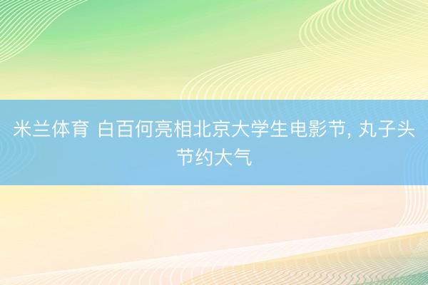 米兰体育 白百何亮相北京大学生电影节， 丸子头节约大气