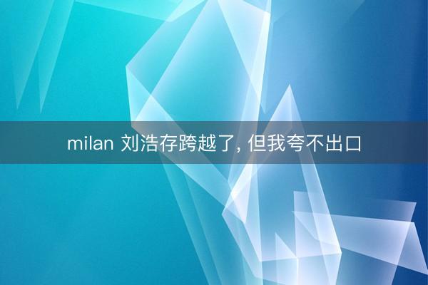 milan 刘浩存跨越了， 但我夸不出口