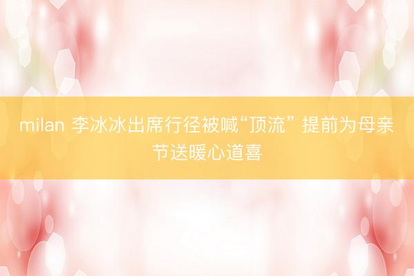 milan 李冰冰出席行径被喊“顶流” 提前为母亲节送暖心道喜