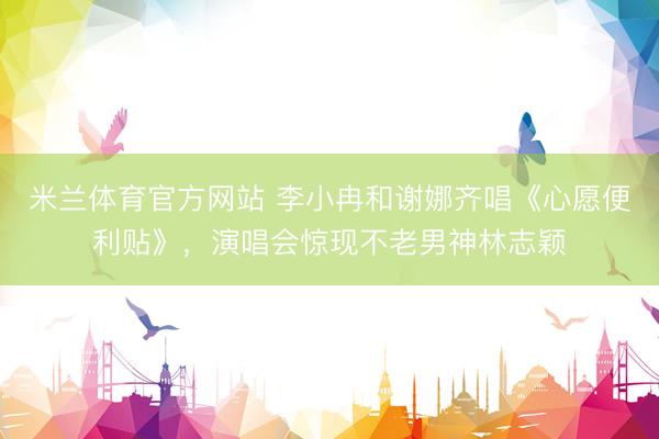 米兰体育官方网站 李小冉和谢娜齐唱《心愿便利贴》，演唱会惊现不老男神林志颖