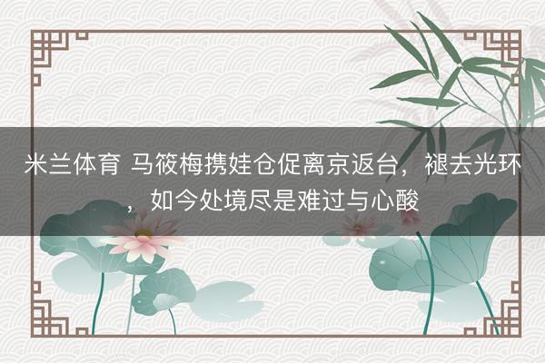 米兰体育 马筱梅携娃仓促离京返台，褪去光环，如今处境尽是难过与心酸