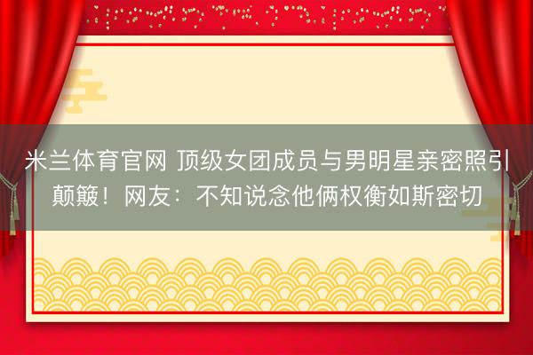 米兰体育官网 顶级女团成员与男明星亲密照引颠簸！网友：不知说念他俩权衡如斯密切