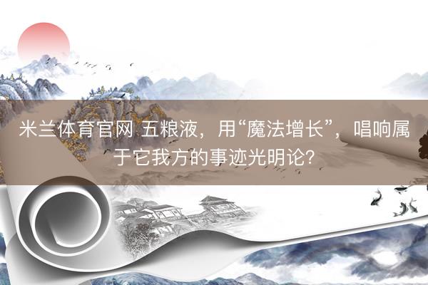 米兰体育官网 五粮液，用“魔法增长”，唱响属于它我方的事迹光明论？