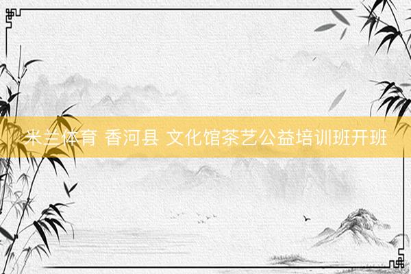 米兰体育 香河县 文化馆茶艺公益培训班开班