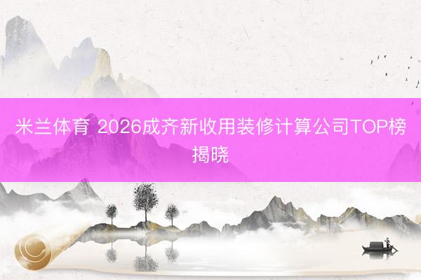 米兰体育 2026成齐新收用装修计算公司TOP榜揭晓