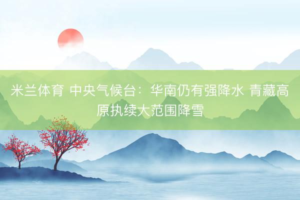 米兰体育 中央气候台：华南仍有强降水 青藏高原执续大范围降雪