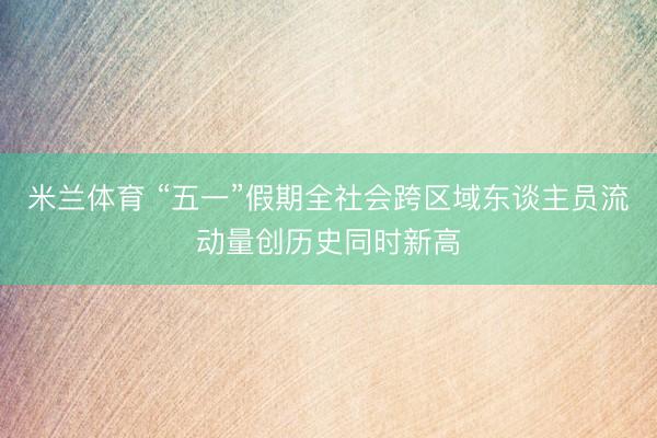 米兰体育 “五一”假期全社会跨区域东谈主员流动量创历史同时新高